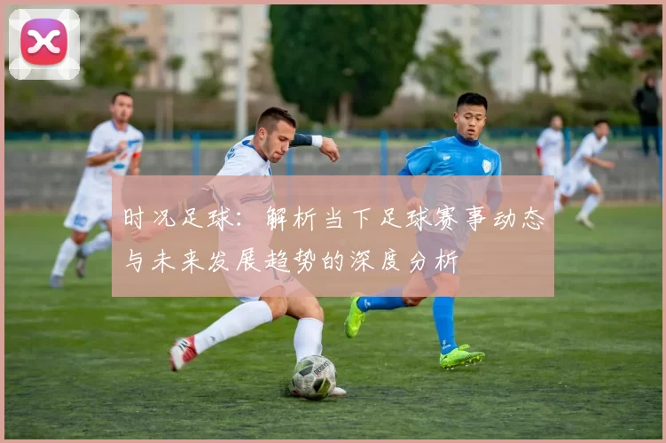 时况足球：解析当下足球赛事动态与未来发展趋势的深度分析