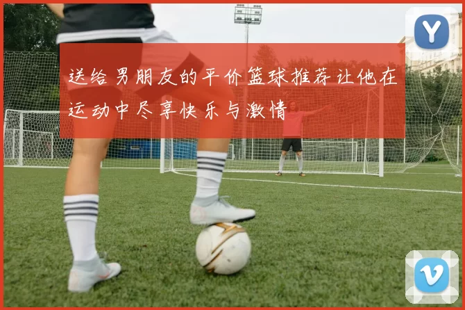 送给男朋友的平价篮球推荐让他在运动中尽享快乐与激情