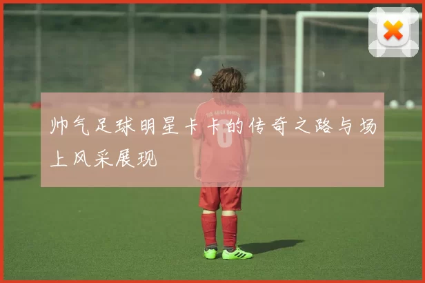 帅气足球明星卡卡的传奇之路与场上风采展现